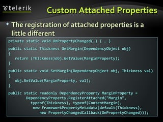 Custom Attached Properties The registration of attached properties is a little different private static void OnPropertyChanged(…) { … } public static Thickness GetMargin(DependencyObject obj) { return (Thickness)obj.GetValue(MarginProperty); } public static void SetMargin(DependencyObject obj, Thickness val) { obj.SetValue(MarginProperty, val); } public static readonly DependencyProperty MarginProperty = DependencyProperty.RegisterAttached("Margin", typeof(Thickness), typeof(ContentMargin),  new FrameworkPropertyMetadata(default(Thickness),  new PropertyChangedCallback(OnPropertyChanged))); 