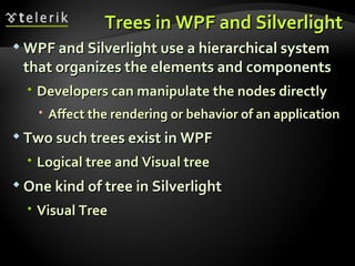 Trees in WPF and Silverlight WPF and Silverlight use a hierarchical system that organizes the elements and components Developers can manipulate the nodes directly Affect the rendering or behavior of an application Two such trees exist in WPF  Logical tree and Visual tree One kind of tree in Silverlight Visual Tree 