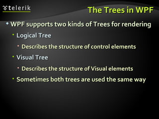 The Trees in WPF WPF supports two kinds of Trees for rendering Logical Tree Describes the structure of control elements Visual Tree Describes the structure of Visual elements Sometimes both trees are used the same way 