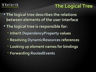 The Logical Tree The logical tree describes the relations between elements of the user interface The logical tree is responsible for: Inherit  DependencyProperty  values Resolving  DynamicResources  references Looking up element names for bindings Forwarding  RoutedEvents 