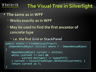 The Visual Tree in Silverlight The same as in WPF Works exactly as in WPF May be used to find the first ancestor of concrete type i.e. the first  Grid  or  StackPanel public static T FindUpVisualTree<T> (DependencyObject initial) where T : DependencyObject { DependencyObject current = initial; while (current != null &&  current.GetType() != typeof(T)) { current = VisualTreeHelper.GetParent(current); } return current as T;  } 