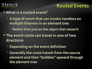 Routed Events What is a routed event? A type of event that can invoke handlers on multiple listeners in an element tree Rather than just on the object that raised it The event route can travel in one of two directions Depending on the event definition Generally the route travels from the source element and then "bubbles" upward through the element tree 