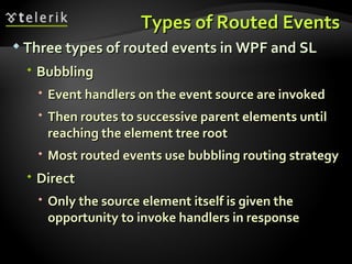Types of Routed Events Three types of routed events in WPF and SL Bubbling Event handlers on the event source are invoked Then routes to successive parent elements until reaching the element tree root Most routed events use bubbling routing strategy Direct Only the source element itself is given the opportunity to invoke handlers in response 
