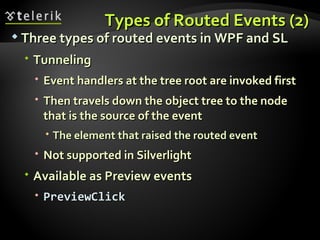Types of Routed Events (2) Three types of routed events in WPF and SL Tunneling Event handlers at the tree root are invoked first Then travels down the object tree to the node that is the source of the event The element that raised the routed event Not supported in Silverlight Available as Preview events PreviewClick 