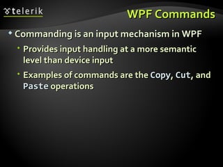 WPF Commands Commanding is an input mechanism in WPF Provides input handling at a more semantic level than device input Examples of commands are the  Copy ,  Cut , and  Paste  operations 