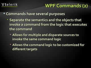 WPF Commands (2) Commands have several purposes Separate the semantics and the objects that invoke a command from the logic that executes the command Allows for multiple and disparate sources to invoke the same command logic Allows the command logic to be customized for different targets 