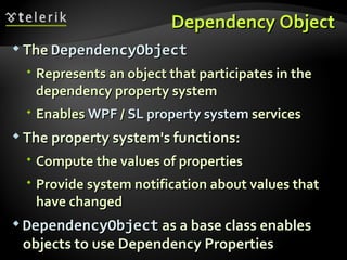 Dependency Object The  DependencyObject Represents an object that participates in the dependency property system Enables  WPF  /  SL   property   system  services The property system's functions: Compute the values of properties Provide system notification about values that have changed DependencyObject  as a base class enables objects to use Dependency Properties 