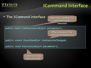 ICommand Interface The  ICommand  interface public bool CanExecute(object parameter); public event EventHandler CanExecuteChanged; public void Execute(object parameter); Determines whether the  command can be executed When changes of the CanExecute state occur Called to invoke the command 