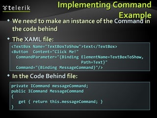 Implementing Command Example We need to make an instance of the  Command  in the code behind The  XAML  file: <TextBox Name="TextBoxToShow">text</TextBox> <Button  Content="Click Me!"  CommandParameter="{Binding ElementName=TextBoxToShow,  Path=Text}" Command="{Binding MessageCommand}"/> In the  Code   Behind  file: private ICommand messageCommand; public ICommand MessageCommand { get { return this.messageCommand; } } 