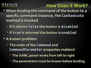 How Does it Work? When binding the command of the button to a specific command instance, the  CanExecute  method is invoked If it returns  false  the button is  disabled If  true  is returned the button is  enabled A known problem The order of the  Command   and  CommandParameter   properties matters! The XAML parser works from left to right  The paramerters must be known before binding 