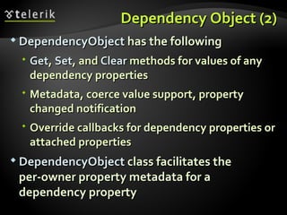 Dependency Object (2) DependencyObject  has the following Get ,  Set , and  Clear  methods for values of any dependency properties Metadata, coerce value support, property changed notification Override callbacks for dependency properties or attached properties DependencyObject  class facilitates the  per-owner property metadata for a dependency property 
