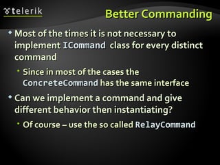 Better Commanding Most of the times it is not necessary to implement  ICommand   class for every distinct command Since in most of the cases the  ConcreteCommand  has the same interface Can we implement a command and give different behavior then instantiating? Of course – use the so called  RelayCommand 