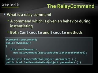 The RelayCommand What is a relay command A command which is given an behavior during instantiating Both  CanExecute  and  Execute  methods ICommand someCommand; public MyWindow() { this.someCommand =  new RelayCommand(ExecuteMethod,CanExecuteMethod); } public void ExecuteMethod(object parameter) {…} public bool CanExecuteMethod(object parameter) {…} 