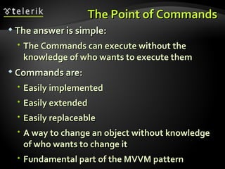 The Point of Commands The answer is simple: The Commands can execute without the knowledge of who wants to execute them Commands are: Easily implemented Easily extended Easily replaceable A way to change an object without knowledge of who wants to change it Fundamental part of the MVVM pattern 