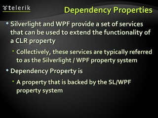 Dependency Properties Silverlight and WPF provide a set of services that can be used to extend the functionality of a CLR property Collectively, these services are typically referred to as the Silverlight / WPF property system Dependency Property is  A property that is backed by the SL/WPF property system 