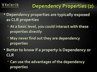 Dependency Properties (2) Dependency properties are typically exposed as CLR properties At a basic level, you could interact with these properties directly  May never find out they are dependency properties Better to know if a property is Dependency or CLR Can use the advantages of the dependency properties 