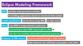 Eclipse Modeling Framework
EMF provides code generation facilities
for building applications based on structured data models
model specification can be done using UML
Xtext
automatically infers EMF-metamodel for DSL
uses EMF to create abstract syntax tree
can also use existing metamodel & generate grammar
instances of EMF classes must be created through a static factory
fields (features) are initialized using getters and setters
or other ways
 