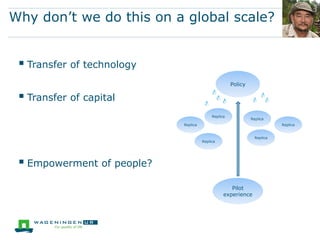 Why don’t we do this on a global scale?


  Transfer of technology
                                                     Policy

  Transfer of capital
                                           Replica
                                                              Replica
                            Replica                                       Replica


                                                                Replica
                                      Replica




  Empowerment of people?
                                                    Pilot
                                                 experience
 