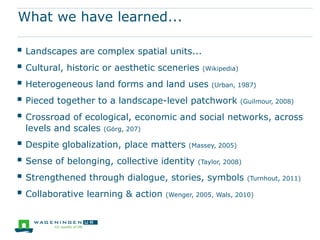 What we have learned...

 Landscapes are complex spatial units...
 Cultural, historic or aesthetic sceneries (Wikipedia)
 Heterogeneous land forms and land uses (Urban, 1987)
 Pieced together to a landscape-level patchwork (Guilmour, 2008)
 Crossroad of ecological, economic and social networks, across
  levels and scales   (Görg, 207)

 Despite globalization, place matters (Massey, 2005)
 Sense of belonging, collective identity (Taylor, 2008)
 Strengthened through dialogue, stories, symbols (Turnhout, 2011)
 Collaborative learning & action (Wenger, 2005, Wals, 2010)
 