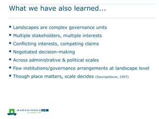 What we have also learned...

 Landscapes are complex governance units
 Multiple stakeholders, multiple interests
 Conflicting interests, competing claims
 Negotiated decision-making
 Across administrative & political scales
 Few institutions/governance arrangements at landscape level
 Though place matters, scale decides (Swyngedouw, 1997)
 
