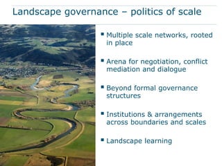Landscape governance – politics of scale

                   Multiple scale networks, rooted
                   in place

                   Arena for negotiation, conflict
                   mediation and dialogue

                   Beyond formal governance
                   structures

                   Institutions & arrangements
                   across boundaries and scales

                   Landscape learning
 