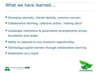 What we have learned...

 Diverging interests, shared identity, common concern
 Collaborative learning, collective action, ‘making place’
 Landscape institutions & governance arrangements across
  boundaries and scales

 Ability to respond to new economic opportunities
 Technology/capital transfer through collaborative learning
 Restoration as a result
 
