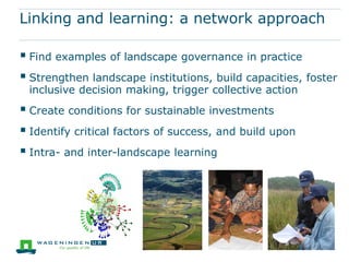 Linking and learning: a network approach

 Find examples of landscape governance in practice
 Strengthen landscape institutions, build capacities, foster
 inclusive decision making, trigger collective action
 Create conditions for sustainable investments
 Identify critical factors of success, and build upon
 Intra- and inter-landscape learning
 