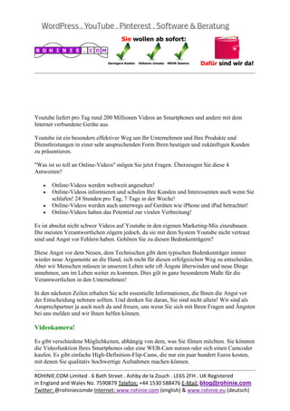  
                                                                                               
 

 

 

Youtube liefert pro Tag rund 200 Millionen Videos an Smartphones und andere mit dem
Internet verbundene Geräte aus.

Youtube ist ein besonders effektiver Weg um Ihr Unternehmen und Ihre Produkte und
Dienstleistungen in einer sehr ansprechenden Form Ihren heutigen und zukünftigen Kunden
zu präsentieren.

"Was ist so toll an Online-Videos" mögen Sie jetzt Fragen. Überzeugen Sie diese 4
Antworten?

    •   Online-Videos werden weltweit angesehen!
    •   Online-Videos informieren und schulen Ihre Kunden und Interessenten auch wenn Sie
        schlafen! 24 Stunden pro Tag, 7 Tage in der Woche!
    •   Online-Videos werden auch unterwegs auf Geräten wie iPhone und iPad betrachtet!
    •   Online-Videos haben das Potential zur viralen Verbreitung!

Es ist absolut nicht schwer Videos auf Youtube in den eigenen Marketing-Mix einzubauen.
Die meisten Verantwortlichen zögern jedoch, da sie mit dem System Youtube nicht vertraut
sind und Angst vor Fehlern haben. Gehören Sie zu diesen Bedenkenträgern?

Diese Angst vor dem Neuen, dem Technischen gibt dem typischen Bedenkenträger immer
wieder neue Argumente an die Hand, sich nicht für diesen erfolgreichen Weg zu entscheiden.
Aber wir Menschen müssen in unserem Leben sehr oft Ängste überwinden und neue Dinge
annehmen, um im Leben weiter zu kommen. Dies gilt in ganz besonderem Maße für die
Verantwortlichen in den Unternehmen!

In den nächsten Zeilen erhalten Sie acht essentielle Informationen, die Ihnen die Angst vor
der Entscheidung nehmen sollten. Und denken Sie daran, Sie sind nicht allein! Wir sind als
Ansprechpartner ja auch noch da und freuen, uns wenn Sie sich mit Ihren Fragen und Ängsten
bei uns melden und wir Ihnen helfen können.

Videokamera!

Es gibt verschiedene Möglichkeiten, abhängig von dem, was Sie filmen möchten. Sie könnten
die Videofunktion Ihres Smartphones oder eine WEB-Cam nutzen oder sich einen Camcoder
kaufen. Es gibt einfache High-Definition-Flip-Cams, die nur ein paar hundert Euros kosten,
mit denen Sie qualitativ hochwertige Aufnahmen machen können.
                                                                                               
ROHINIE.COM Limited . 6 Bath Street . Ashby de la Zouch . LE65 2FH . UK Registered 
in England and Wales No. 7590879 Telefon: +44 1530 588476 E‐Mail: blog@rohinie.com 
Twitter: @rohiniecomde Internet: www.rohinie.com (english) & www.rohinie.eu (deutsch)  
 
