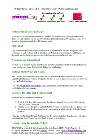  
                                                                                                 


Erstellen Sie ein einfaches Skript!

Erstellen Sie sich ein knappes Drehbuch. Decken Sie dabei nur die wichtigsten Details ab,
damit Sie sich nicht im "Klein-Klein" verzetteln. Planen Sie nur eine Videolänge von 2 bis 3
Minuten! (Interviews sind oft 5-10 Minuten lang)

Proben Sie!

Dies wird Ihnen bei der Videoaufnahme helfen. Sie bekommen auch ein Zeitgefühl und
vermeiden so sich zu lange und zu detailliert mit Nebensächlichkeiten zu beschäftigen. Und
Sie werden schnell erkennen wo noch eine Feinabstimmung erforderlich ist.

Aufnahme und Präsentation!

Machen Sie es einfach. Keiner Ihrer Kunden erwartet von Ihnen einen Fim mit dem Sie einen
Oscar gewinnen werden. Und wichtig: Haben Sie Spaß dabei.

Erstellen Sie Ihr YouTube-Konto!

Auf Youtube ein Konto anzulegen ist so einfach wie unser Kontaktformular auszufüllen.
Legen Sie Ihr Passwort fest und überprüfen Sie Ihre E-Mail-Adresse. Schon sind Sie bereit Ihr
erstes Video hochzuladen.

Hier ist der Link zur Youtube-Seite und dort können Sie Ihren Firmen- und/oder Ihrern
persönlichen Account anlegen.

Laden Sie Ihr Video nach YouTube hoch!

Nachdem Sie Ihr Konto erstellt haben:

   1. Schließen Sie Ihre Videokamera an Ihren Laptop oder Desktop an und laden Sie die
      Datei auf Ihrem Computer.
   2. Klicken Sie auf den gelben Upload-Button. Wählen Sie die Datei, die Sie gerade von
      der Kamera auf den Computer kopiert haben aus und schon wird der Upload-Prozess
      gestartet.

Hinweis: Die benötigte Upload-Zeit hängt von der Geschwindigkeit Ihrer Internetverbindung
und der Größe Ihrer Video-Datei ab. Werden Sie nicht ungeduldig.

Optimieren Sie Ihr YouTube-Video!
                                                                                                 
ROHINIE.COM Limited . 6 Bath Street . Ashby de la Zouch . LE65 2FH . UK Registered 
in England and Wales No. 7590879 Telefon: +44 1530 588476 E‐Mail: blog@rohinie.com 
Twitter: @rohiniecomde Internet: www.rohinie.com (english) & www.rohinie.eu (deutsch)  
 