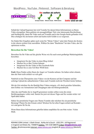  
                                                                                                


Sobald der Upload begonnen hat wird Youtube Sie darum bitten Informationen zu Ihrem
Video einzugeben. Dazu gehören ein aussagekräftiger Titel, eine interessante Beschreibung
und Suchbegriffe, damit Ihr Video auch auf Youtube und in der Google-Suche gefunden wird.
Dies erledigen Sie am besten sofort und laufen nicht Gefahr es zu vergessen.

Sie finden Ihre Eingaben später auch wenn Sie "Meine Videos" unter dem Namen des Kontos
in der oberen rechten Ecke auswählen. Wählen Sie dann "Bearbeiten" bei dem Video, das Sie
optimieren wollen.

Bewerben Sie Ihr Video!

Bewerben Sie Ihr Video auf die gleiche Weise wie Sie auch sonst großartige Marketinginhalte
bewerben:

    •   Integrieren Sie das Video in einen Blog-Artikel
    •   Machen Sie es über Twitter bekannt
    •   Integrieren Sie das Video in Ihre Facebook-Seite
    •   Machen Sie es zum Teil Ihrer WEB-Seite

Fazit: Diese Punkte sollen Ihnen die Angst vor Youtube nehmen. Sie haben sicher erkannt,
dass der Start recht einfach vor sich geht.

Natürlich ist das Überspielen eines Videos von der Kamera auf den Computer und der
sofortige Upload des unbearbeiteten Videos nach Youtube nicht der Weisheit letzter Schluss.

Mit der Zeit möchten Sie die Qualität Ihrer Videos steigern, z.B. durch gezieltes Schneiden,
dem Einbau von Animationen und Übergängen oder mit Hintergrundmusik.

Aber das sind Punkte die in Angriff genommen werden sollten wenn die ersten
Berührungsängste vorbei sind. Starten Sie jetzt mit diesen Tipps und Sie werden sicher viel
Spaß dabei haben.

Haben Sie persönliche Fragen zum Thema Youtube oder möchten Sie ein persönliche
Beratung? Planen Sie den Einsatz schon? Klicken Sie bei allen Fragen einfach auf Kontakt -
wir sind gerne für Sie da.

Wenn Ihnen diese Informationen geholfen haben empfehlen Sie uns bitte weiter. Vielen
Dank.

 

                                                                                                
ROHINIE.COM Limited . 6 Bath Street . Ashby de la Zouch . LE65 2FH . UK Registered 
in England and Wales No. 7590879 Telefon: +44 1530 588476 E‐Mail: blog@rohinie.com 
Twitter: @rohiniecomde Internet: www.rohinie.com (english) & www.rohinie.eu (deutsch)  
 