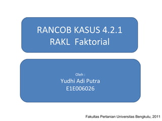 RANCOB KASUS 4.2.1 RAKL  Faktorial Oleh : Yudhi Adi Putra E1E006026 Fakultas Pertanian Universitas Bengkulu, 2011 