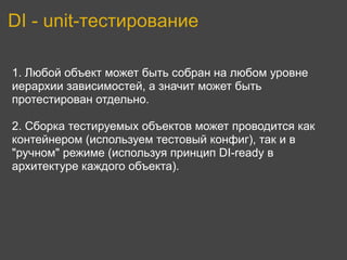 DI - unit-тестирование

1. Любой объект может быть собран на любом уровне
иерархии зависимостей, а значит может быть
протестирован отдельно.

2. Сборка тестируемых объектов может проводится как
контейнером (используем тестовый конфиг), так и в
"ручном" режиме (используя принцип DI-ready в
архитектуре каждого объекта).
 