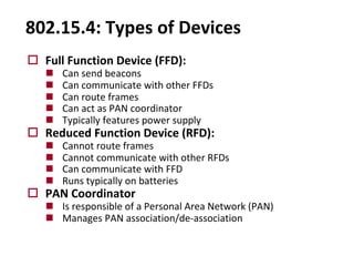 802.15.4: Types of Devices
o Full Function Device (FFD):
n Can send beacons
n Can communicate with other FFDs
n Can route frames
n Can act as PAN coordinator
n Typically features power supply
o Reduced Function Device (RFD):
n Cannot route frames
n Cannot communicate with other RFDs
n Can communicate with FFD
n Runs typically on batteries
o PAN Coordinator
n Is responsible of a Personal Area Network (PAN)
n Manages PAN association/de-association
 