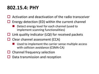 802.15.4: PHY
o Activation and deactivation of the radio transceiver
o Energy detection (ED) within the current channel
n Detect energy level for each channel (used to
implement scanning functionalities)
o Link quality indicator (LQI) for received packets
o Clear channel assessment (CCA)
n Used to implement the carrier sense multiple access
with collision avoidance (CSMA-CA)
o Channel frequency selection
o Data transmission and reception
 