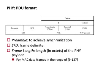 o Preamble: to achieve synchronization
o SFD: frame delimiter
o Frame Length: length (in octets) of the PHY
payload
n For MAC data frames in the range of [9-127]
PHY: PDU format
 