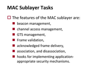 MAC Sublayer Tasks
o The features of the MAC sublayer are:
n beacon management,
n channel access management,
n GTS management,
n Frame validation,
n acknowledged frame delivery,
n association, and disassociation,
n hooks for implementing application-
appropriate security mechanisms.
 