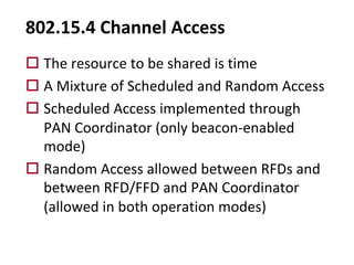 802.15.4 Channel Access
o The resource to be shared is time
o A Mixture of Scheduled and Random Access
o Scheduled Access implemented through
PAN Coordinator (only beacon-enabled
mode)
o Random Access allowed between RFDs and
between RFD/FFD and PAN Coordinator
(allowed in both operation modes)
 