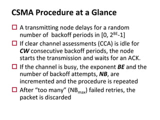 CSMA Procedure at a Glance
o A transmitting node delays for a random
number of backoff periods in [0, 2BE-1]
o If clear channel assessments (CCA) is idle for
CW consecutive backoff periods, the node
starts the transmission and waits for an ACK.
o If the channel is busy, the exponent BE and the
number of backoff attempts, NB, are
incremented and the procedure is repeated
o After “too many” (NBmax) failed retries, the
packet is discarded
 