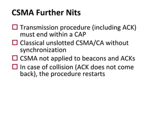 CSMA Further Nits
o Transmission procedure (including ACK)
must end within a CAP
o Classical unslotted CSMA/CA without
synchronization
o CSMA not applied to beacons and ACKs
o In case of collision (ACK does not come
back), the procedure restarts
 