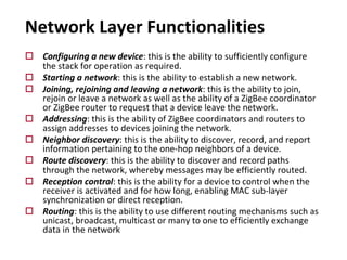 o Configuring a new device: this is the ability to sufficiently configure
the stack for operation as required.
o Starting a network: this is the ability to establish a new network.
o Joining, rejoining and leaving a network: this is the ability to join,
rejoin or leave a network as well as the ability of a ZigBee coordinator
or ZigBee router to request that a device leave the network.
o Addressing: this is the ability of ZigBee coordinators and routers to
assign addresses to devices joining the network.
o Neighbor discovery: this is the ability to discover, record, and report
information pertaining to the one-hop neighbors of a device.
o Route discovery: this is the ability to discover and record paths
through the network, whereby messages may be efficiently routed.
o Reception control: this is the ability for a device to control when the
receiver is activated and for how long, enabling MAC sub-layer
synchronization or direct reception.
o Routing: this is the ability to use different routing mechanisms such as
unicast, broadcast, multicast or many to one to efficiently exchange
data in the network
Network Layer Functionalities
 