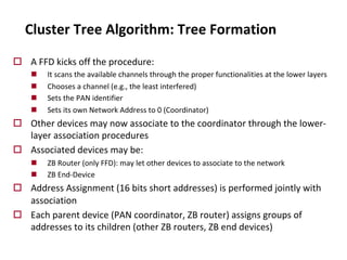 Cluster Tree Algorithm: Tree Formation
o A FFD kicks off the procedure:
n It scans the available channels through the proper functionalities at the lower layers
n Chooses a channel (e.g., the least interfered)
n Sets the PAN identifier
n Sets its own Network Address to 0 (Coordinator)
o Other devices may now associate to the coordinator through the lower-
layer association procedures
o Associated devices may be:
n ZB Router (only FFD): may let other devices to associate to the network
n ZB End-Device
o Address Assignment (16 bits short addresses) is performed jointly with
association
o Each parent device (PAN coordinator, ZB router) assigns groups of
addresses to its children (other ZB routers, ZB end devices)
 