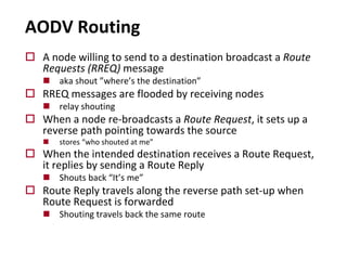 AODV Routing
o A node willing to send to a destination broadcast a Route
Requests (RREQ) message
n aka shout ”where’s the destination”
o RREQ messages are flooded by receiving nodes
n relay shouting
o When a node re-broadcasts a Route Request, it sets up a
reverse path pointing towards the source
n stores “who shouted at me”
o When the intended destination receives a Route Request,
it replies by sending a Route Reply
n Shouts back “It’s me”
o Route Reply travels along the reverse path set-up when
Route Request is forwarded
n Shouting travels back the same route
 