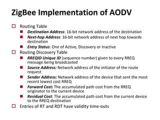 ZigBee Implementation of AODV
o Routing Table
n Destination Address: 16-bit network address of the destination
n Next-hop Address: 16-bit network address of next hop towards
destination
n Entry Status: One of Active, Discovery or Inactive
o Routing Discovery Table
n RREQID Unique ID (sequence number) given to every RREQ
message being broadcasted
n Source Address: Network address of the initiator of the route
request
n Sender Address: Network address of the device that sent the most
recent lowest cost RREQ
n Forward Cost: The accumulated path cost from the RREQ
originator to the current device
n Residual Cost: The accumulated path cost from the current device
to the RREQ destination
o Entries of RT and RDT have validity time-outs
 