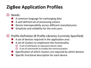 ZigBee Application Profiles
o Needs:
n A common language for exchanging data
n A well defined set of processing actions
n Device interoperability across different manufacturers
n Simplicity and reliability for the end users
o Profile Definition (9 Profile Libraries Currently Specified)
n A set of devices required in the application area
n A set of clusters to implement the functionality
o A set of attributes to represent device state
o A set of commands to enable the communication
n Specification of which clusters are required by which devices
n Specific functional description for each device
 