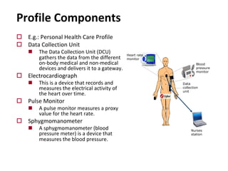 Profile Components
o E.g.: Personal Health Care Profile
o Data Collection Unit
n The Data Collection Unit (DCU)
gathers the data from the different
on-body medical and non-medical
devices and delivers it to a gateway.
o Electrocardiograph
n This is a device that records and
measures the electrical activity of
the heart over time.
o Pulse Monitor
n A pulse monitor measures a proxy
value for the heart rate.
o Sphygmomanometer
n A sphygmomanometer (blood
pressure meter) is a device that
measures the blood pressure.
Heart rate
monitor
Blood
pressure
monitor
Nurses
station
Data
collection
unit
 
