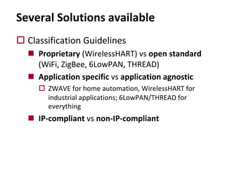 o Classification Guidelines
n Proprietary (WirelessHART) vs open standard
(WiFi, ZigBee, 6LowPAN, THREAD)
n Application specific vs application agnostic
o ZWAVE for home automation, WirelessHART for
industrial applications; 6LowPAN/THREAD for
everything
n IP-compliant vs non-IP-compliant
Several Solutions available
 