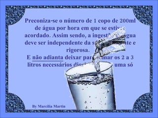 By Marcilia Martin Preconiza-se o número de 1 copo de 200ml de água por hora em que se estiver acordado. Assim sendo, a ingestão de água deve ser independente da sede, constante e rigorosa.  E  não adianta  deixar para tomar os 2 a 3 litros necessários diariamente de uma só vez. 