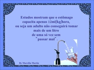 By Marcilia Martin Estudos mostram que o estômago capacita apenas 12ml/kg/hora,  ou seja um adulto não conseguirá tomar mais de um litro  de uma só vez sem  "passar mal". 