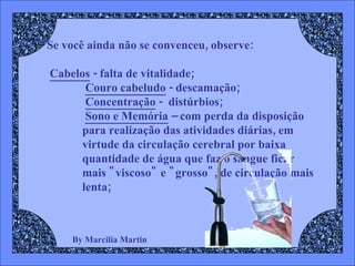 By Marcilia Martin Se você ainda não se convenceu, observe: Cabelos  - falta de vitalidade; Couro cabeludo  - descamação;  Concentração  -  distúrbios;  Sono e Memória  – com perda da disposição para realização das atividades diárias, em virtude da circulação cerebral por baixa quantidade de água que faz o sangue ficar mais "viscoso" e "grosso", de circulação mais lenta;   