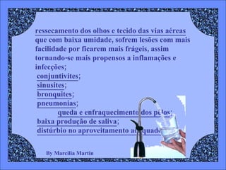 By Marcilia Martin ressecamento dos olhos e tecido das vias aéreas   que com baixa umidade, sofrem lesões com mais facilidade por ficarem mais frágeis, assim tornando-se mais propensos a inflamações e infecções; conjuntivites ;  sinusites ;  bronquites ;  pneumonias ;   queda e enfraquecimento dos pêlos ;  baixa produção de saliva ;  distúrbio no aproveitamento adequado 